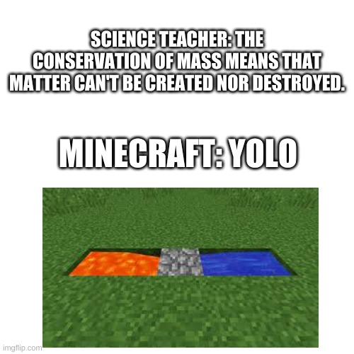 Minecraft defies the laws of science! | SCIENCE TEACHER: THE CONSERVATION OF MASS MEANS THAT MATTER CAN'T BE CREATED NOR DESTROYED. MINECRAFT: YOLO | image tagged in memes,blank transparent square,minecraft,science | made w/ Imgflip meme maker