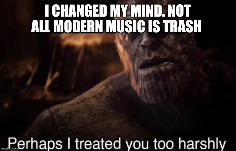 Perhaps I treated you too harshly | I CHANGED MY MIND. NOT ALL MODERN MUSIC IS TRASH | image tagged in perhaps i treated you too harshly | made w/ Imgflip meme maker