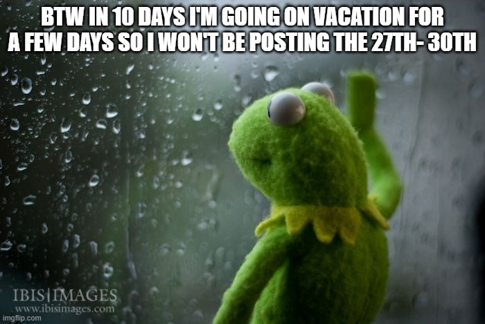 I'll miss you guys | BTW IN 10 DAYS I'M GOING ON VACATION FOR A FEW DAYS SO I WON'T BE POSTING THE 27TH- 30TH | image tagged in kermit window,sad | made w/ Imgflip meme maker