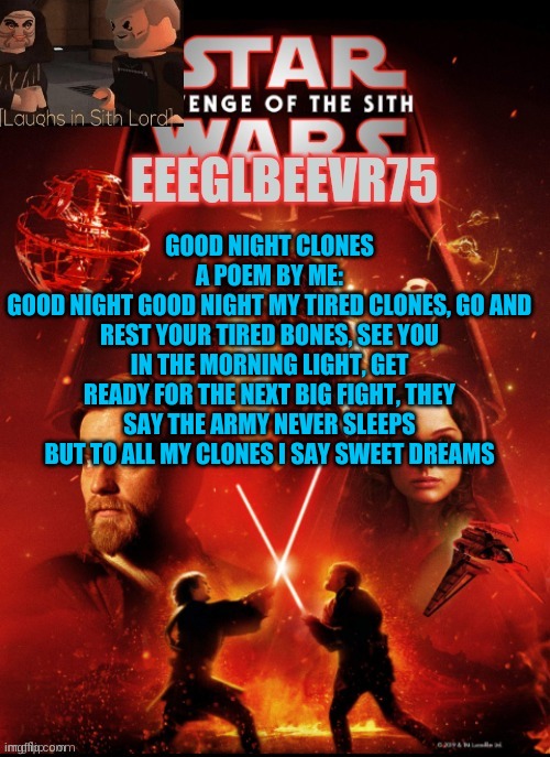 good night clones. a poem | GOOD NIGHT CLONES
A POEM BY ME:
GOOD NIGHT GOOD NIGHT MY TIRED CLONES, GO AND REST YOUR TIRED BONES, SEE YOU IN THE MORNING LIGHT, GET READY FOR THE NEXT BIG FIGHT, THEY SAY THE ARMY NEVER SLEEPS BUT TO ALL MY CLONES I SAY SWEET DREAMS | image tagged in eeglbeevr75's other announcement | made w/ Imgflip meme maker