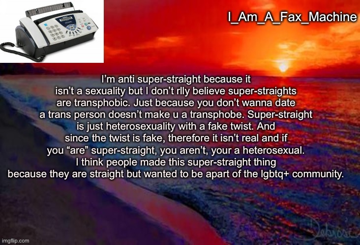 Super-straight discussion | I’m anti super-straight because it isn’t a sexuality but I don’t rlly believe super-straights are transphobic. Just because you don’t wanna date a trans person doesn’t make u a transphobe. Super-straight is just heterosexuality with a fake twist. And since the twist is fake, therefore it isn’t real and if you “are” super-straight, you aren’t, your a heterosexual. I think people made this super-straight thing because they are straight but wanted to be apart of the lgbtq+ community. | image tagged in i_am_a_fax_machine announcement template,super straight,anti,transphobic,not | made w/ Imgflip meme maker