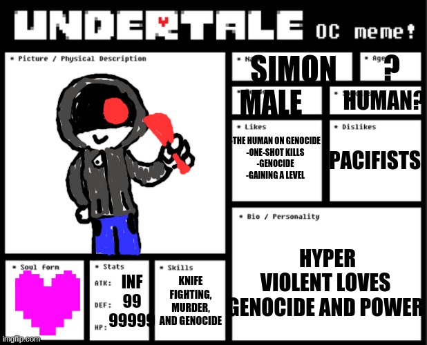 Simon | ? SIMON; HUMAN? PACIFISTS; MALE; -THE HUMAN ON GENOCIDE
-ONE-SHOT KILLS
-GENOCIDE
-GAINING A LEVEL; HYPER VIOLENT LOVES GENOCIDE AND POWER; INF
99
99999; KNIFE FIGHTING, MURDER, AND GENOCIDE | image tagged in undertale oc template | made w/ Imgflip meme maker