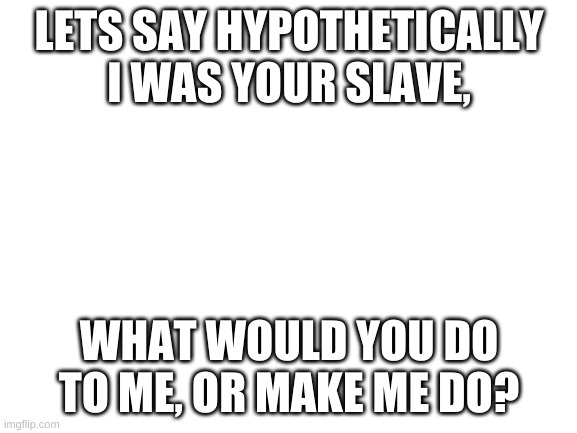 yeye | LETS SAY HYPOTHETICALLY I WAS YOUR SLAVE, WHAT WOULD YOU DO TO ME, OR MAKE ME DO? | image tagged in blank white template | made w/ Imgflip meme maker