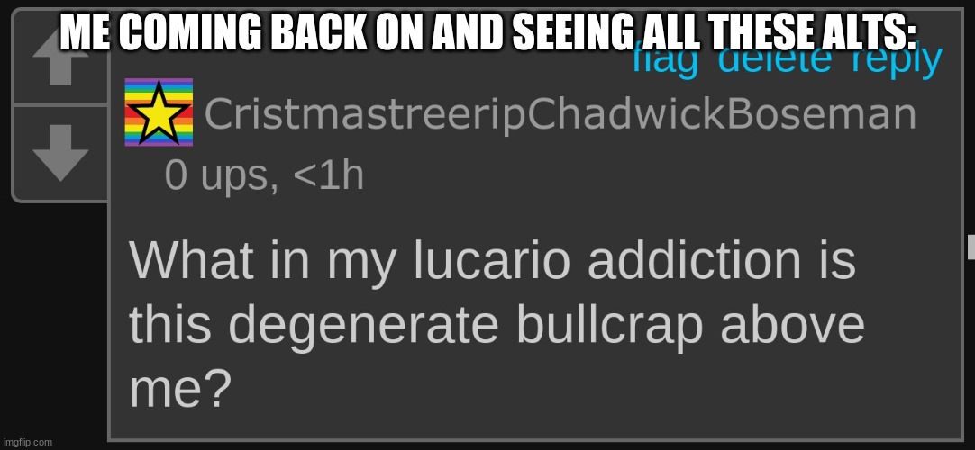 wtf | ME COMING BACK ON AND SEEING ALL THESE ALTS: | image tagged in what in my lucario addiction is this degenerate crap above me | made w/ Imgflip meme maker