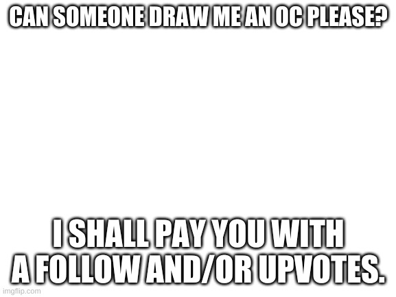 Pwease? | CAN SOMEONE DRAW ME AN OC PLEASE? I SHALL PAY YOU WITH A FOLLOW AND/OR UPVOTES. | image tagged in blank white template | made w/ Imgflip meme maker