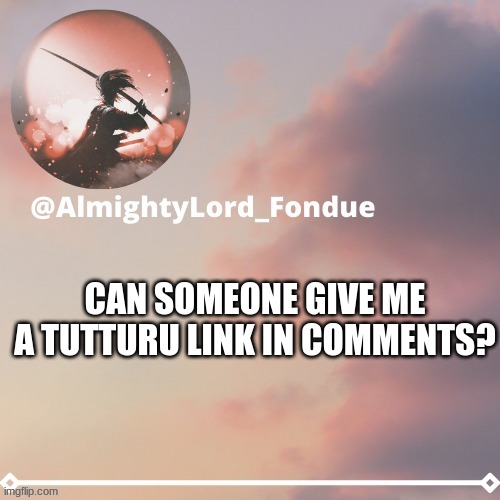 i need links | CAN SOMEONE GIVE ME A TUTTURU LINK IN COMMENTS? | image tagged in fondue template 5,funny,boredom | made w/ Imgflip meme maker