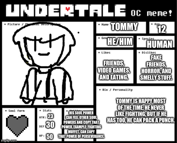 Undertale OC template | TOMMY; HE/HIM; 12; HUMAN; FAKE FRIENDS, HORROR, AND SMELLY STUFF. FRIENDS, VIDEO GAMES, AND EATING. TOMMY IS HAPPY MOST OF THE TIME, HE NEVER LIKE FIGHTING, BUT IF HE HAS TOO, HE CAN PACK A PUNCH. HIS SOUL POWER CAN FEEL OTHER SOUL POWERS AND COPY THAT POWER. EXAMPLE: FIGHTING MUFFET. CAN COPY THAT POWER OF PERSEVERANCE. 30; 23; 50 | image tagged in undertale oc template | made w/ Imgflip meme maker