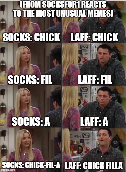 Chick Filla | (FROM SOCKSFOR1 REACTS TO THE MOST UNUSUAL MEMES); SOCKS: CHICK; LAFF: CHICK; LAFF: FIL; SOCKS: FIL; SOCKS: A; LAFF: A; SOCKS: CHICK-FIL-A; LAFF: CHICK FILLA | image tagged in phoebe joey | made w/ Imgflip meme maker