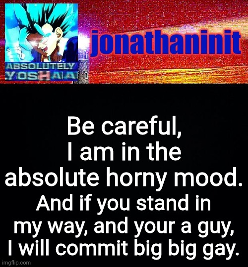 You have been w a r n e d | Be careful, I am in the absolute horny mood. And if you stand in my way, and your a guy, I will commit big big gay. | image tagged in jonathaninit is absolutely yoshaa | made w/ Imgflip meme maker