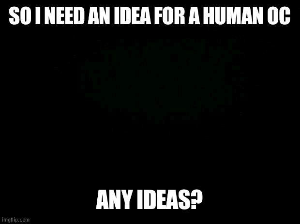 Black background | SO I NEED AN IDEA FOR A HUMAN OC; ANY IDEAS? | image tagged in black background,help me | made w/ Imgflip meme maker