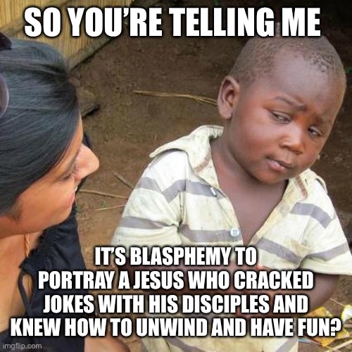 Don’t tell me he wasn’t using humor in the parable of the two men with the log and the speck in their eyes! | SO YOU’RE TELLING ME; IT’S BLASPHEMY TO PORTRAY A JESUS WHO CRACKED JOKES WITH HIS DISCIPLES AND KNEW HOW TO UNWIND AND HAVE FUN? | image tagged in memes,third world skeptical kid | made w/ Imgflip meme maker
