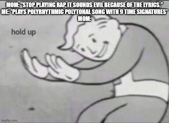 Music | MOM: "STOP PLAYING RAP, IT SOUNDS EVIL BECAUSE OF THE LYRICS."

ME: *PLAYS POLYRHYTHMIC POLYTONAL SONG WITH 9 TIME SIGNATURES*
MOM: | image tagged in fallout hold up | made w/ Imgflip meme maker