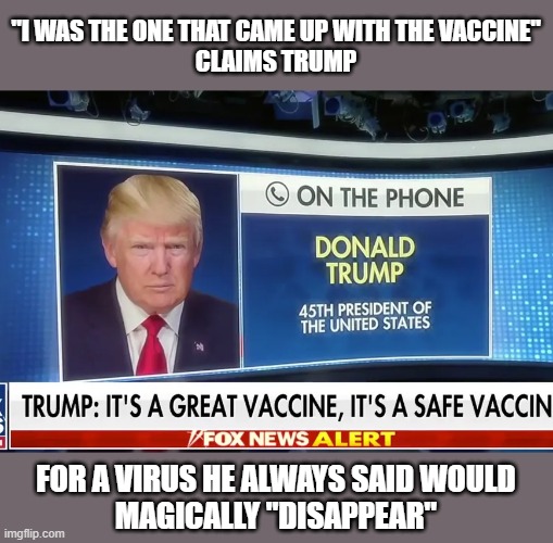 Trump falsely claims he "came up with [Covid] vaccine" during Fox interview |  "I WAS THE ONE THAT CAME UP WITH THE VACCINE"
CLAIMS TRUMP; FOR A VIRUS HE ALWAYS SAID WOULD
MAGICALLY "DISAPPEAR" | image tagged in trump,maria bartiromo,covid vaccine,narcissist,liar | made w/ Imgflip meme maker