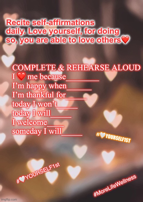 Love Thy Self | Recite self-affirmations daily. Love yourself, for doing so, you are able to love others❤️; COMPLETE & REHEARSE ALOUD
I ❤️ me because________
I’m happy when______
I’m thankful for_____
today I won’t_____
today I will_____
I welcome____
someday I will_____; #🤍YOURSELF1ST; #🤍YOURSELF1st; #MoreLifeWellness | image tagged in love,selfies,photos,motivational | made w/ Imgflip meme maker