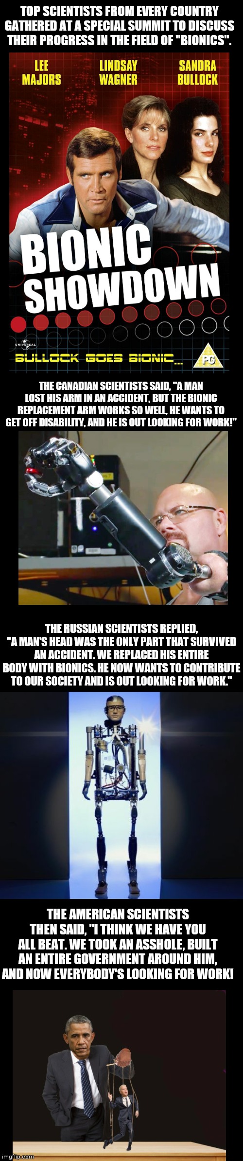 TOP SCIENTISTS FROM EVERY COUNTRY GATHERED AT A SPECIAL SUMMIT TO DISCUSS THEIR PROGRESS IN THE FIELD OF "BIONICS". THE CANADIAN SCIENTISTS SAID, "A MAN LOST HIS ARM IN AN ACCIDENT, BUT THE BIONIC REPLACEMENT ARM WORKS SO WELL, HE WANTS TO GET OFF DISABILITY, AND HE IS OUT LOOKING FOR WORK!"; THE RUSSIAN SCIENTISTS REPLIED, "A MAN'S HEAD WAS THE ONLY PART THAT SURVIVED AN ACCIDENT. WE REPLACED HIS ENTIRE BODY WITH BIONICS. HE NOW WANTS TO CONTRIBUTE TO OUR SOCIETY AND IS OUT LOOKING FOR WORK."; THE AMERICAN SCIENTISTS THEN SAID, "I THINK WE HAVE YOU ALL BEAT. WE TOOK AN ASSHOLE, BUILT AN ENTIRE GOVERNMENT AROUND HIM, AND NOW EVERYBODY'S LOOKING FOR WORK! | image tagged in blank black | made w/ Imgflip meme maker