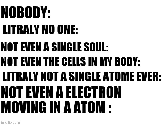 serously nobody ever: | LITRALY NO ONE:; NOBODY:; NOT EVEN A SINGLE SOUL:; NOT EVEN THE CELLS IN MY BODY:; LITRALY NOT A SINGLE ATOME EVER:; NOT EVEN A ELECTRON MOVING IN A ATOM : | image tagged in blank white template | made w/ Imgflip meme maker