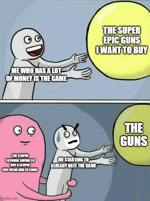 Running Away Balloon | THE SUPER EPIC GUNS I WANT TO BUY; ME WHO HAS A LOT OF MONEY IS THE GAME; THE GUNS; THE STUPID TUTORIAL SAYING TO BUY A STUPID FREE WEAK GUN TO START; ME STARTING TO ALREADY HATE THE GAME | image tagged in memes,running away balloon | made w/ Imgflip meme maker