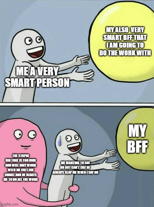 Running Away Balloon | MY ALSO  VERY SMART BFF THAT I AM GOING TO DO THE WORK WITH; ME A VERY SMART PERSON; MY BFF; THE STUPID KID THAT IS TOO DUM AND WILL ONLY WORK WITH ME CUZ I AM SMART AND HE WANTS ME TO DO ALL THE WORK; ME WANTING TO SAY NO BUT CAN'T CUZ HE  ALWAYS SLAP ME WHEN I SAY NO | image tagged in memes,running away balloon | made w/ Imgflip meme maker