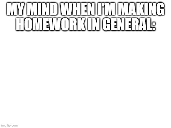 Blank White Template | MY MIND WHEN I'M MAKING
HOMEWORK IN GENERAL: | image tagged in blank white template | made w/ Imgflip meme maker