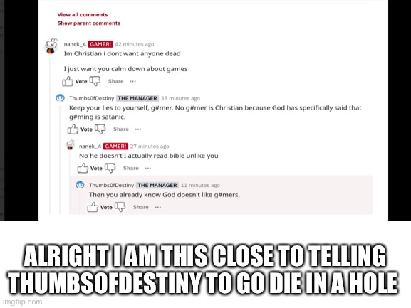 Warning:may be offensive to Christians | ALRIGHT I AM THIS CLOSE TO TELLING THUMBSOFDESTINY TO GO DIE IN A HOLE | made w/ Imgflip meme maker