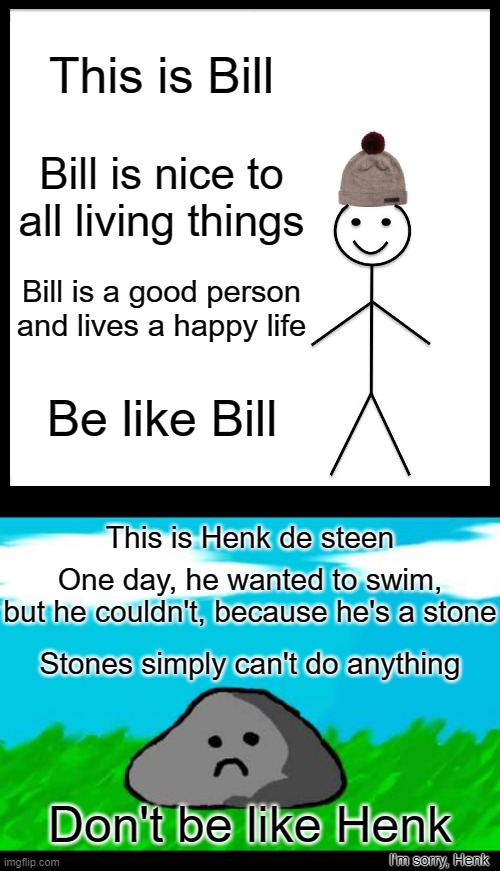 Dutchies only!!! XD | This is Bill; Bill is nice to
all living things; Bill is a good person and lives a happy life; Be like Bill; This is Henk de steen; One day, he wanted to swim, but he couldn't, because he's a stone; Stones simply can't do anything; Don't be like Henk; I'm sorry, Henk | image tagged in memes,be like bill,henk de steen,stone,happy,sad | made w/ Imgflip meme maker