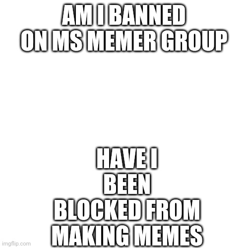 I might be | HAVE I BEEN BLOCKED FROM MAKING MEMES; AM I BANNED ON MS MEMER GROUP | image tagged in memes,blank transparent square | made w/ Imgflip meme maker