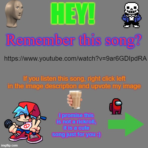 Remember this cute song? | HEY! Remember this song? https://www.youtube.com/watch?v=9ar6GDIpdRA; If you listen this song, right click left in the image description and upvote my image; I promise this is not a rickroll, it is a cute song just for you :) | image tagged in blank transparent square,songs,cute,upvote,imgflip points,meanwhile on imgflip | made w/ Imgflip meme maker