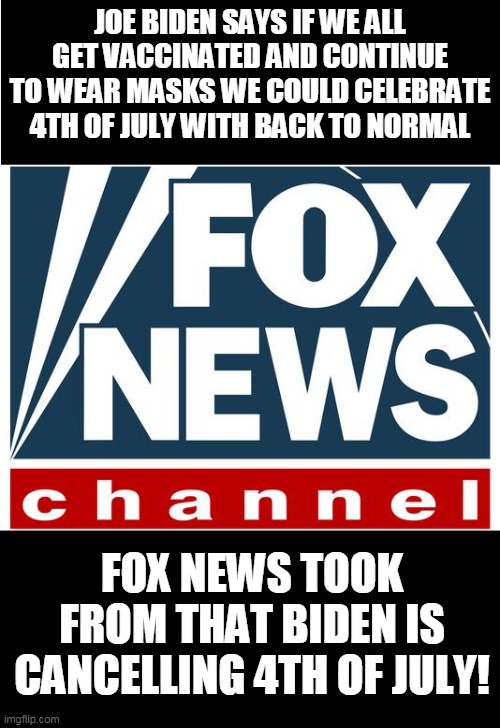And their sheep...viewers will parrot that in POLITICS because libs | JOE BIDEN SAYS IF WE ALL GET VACCINATED AND CONTINUE TO WEAR MASKS WE COULD CELEBRATE 4TH OF JULY WITH BACK TO NORMAL; FOX NEWS TOOK FROM THAT BIDEN IS CANCELLING 4TH OF JULY! | image tagged in fox news | made w/ Imgflip meme maker