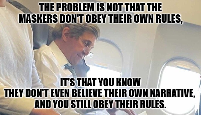 maskers | THE PROBLEM IS NOT THAT THE MASKERS DON'T OBEY THEIR OWN RULES, IT'S THAT YOU KNOW 
THEY DON'T EVEN BELIEVE THEIR OWN NARRATIVE, 
AND YOU STILL OBEY THEIR RULES. | image tagged in masks,john kerry | made w/ Imgflip meme maker