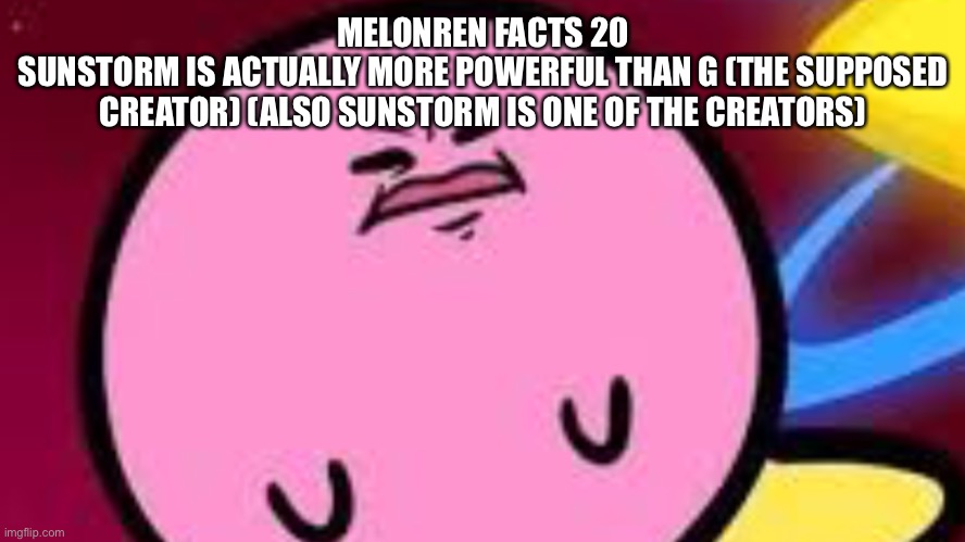 Kirby no | MELONREN FACTS 20
SUNSTORM IS ACTUALLY MORE POWERFUL THAN G (THE SUPPOSED CREATOR) (ALSO SUNSTORM IS ONE OF THE CREATORS) | image tagged in kirby no | made w/ Imgflip meme maker
