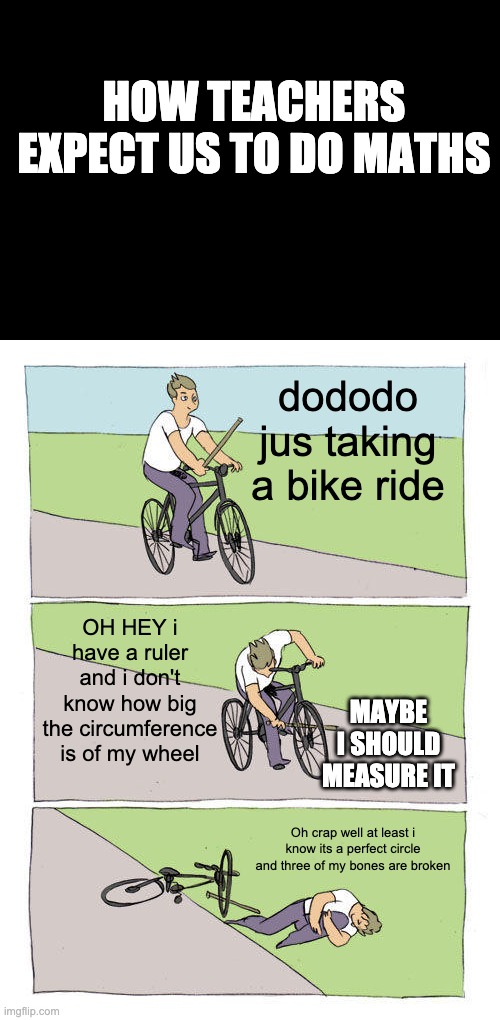 Bike Fall Meme | HOW TEACHERS EXPECT US TO DO MATHS; dododo jus taking a bike ride; OH HEY i have a ruler and i don't know how big the circumference is of my wheel; MAYBE I SHOULD MEASURE IT; Oh crap well at least i know its a perfect circle and three of my bones are broken | image tagged in memes,bike fall | made w/ Imgflip meme maker
