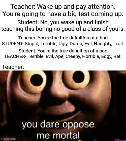 Teacher vs. Student in class | Teacher: Wake up and pay attention. You're going to have a big test coming up. Student: No, you wake up and finish teaching this boring no good of a class of yours. Teacher: You're the true definition of a bad STUDENT- Stupid, Terrible, Ugly, Dumb, Evil, Naughty, Troll. Student: You're the true definition of a bad TEACHER- Terrible, Evil, Ape, Creepy, Horrible, Edgy, Rat. Teacher: | image tagged in you dare oppose me mortal,blank white template,memes,funny,teacher,student | made w/ Imgflip meme maker