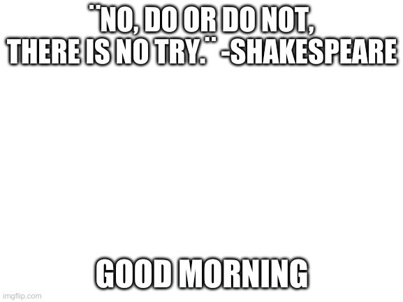 yeye | ¨NO, DO OR DO NOT, THERE IS NO TRY.¨ -SHAKESPEARE; GOOD MORNING | image tagged in blank white template | made w/ Imgflip meme maker