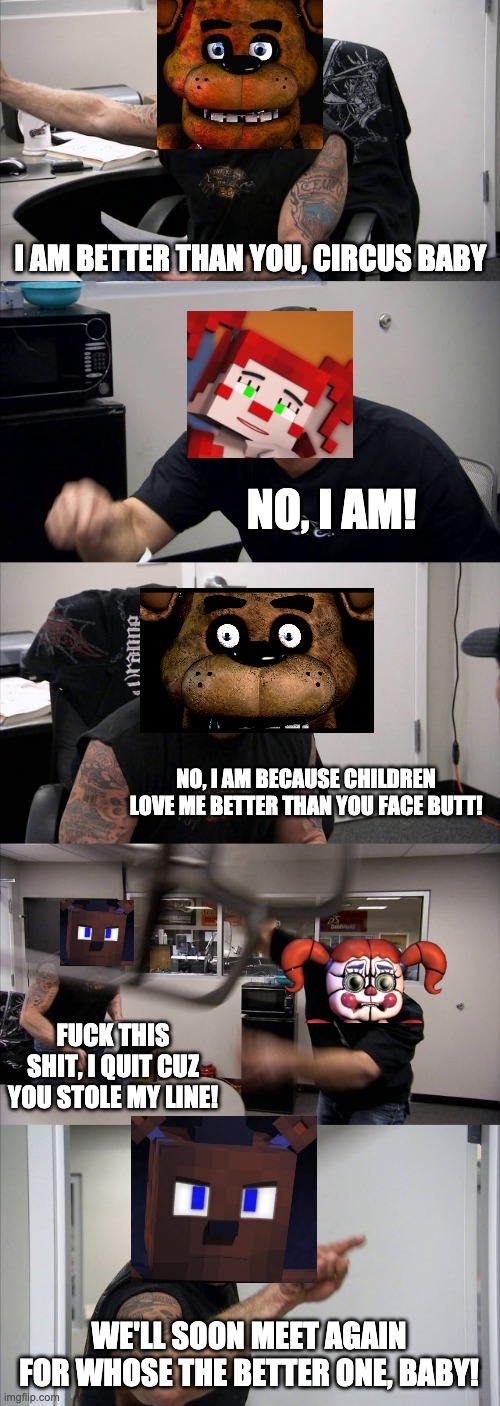 An argument on who is better: Freddy or Baby? | I AM BETTER THAN YOU, CIRCUS BABY; NO, I AM! NO, I AM BECAUSE CHILDREN LOVE ME BETTER THAN YOU FACE BUTT! FUCK THIS SHIT, I QUIT CUZ YOU STOLE MY LINE! WE'LL SOON MEET AGAIN FOR WHOSE THE BETTER ONE, BABY! | image tagged in memes,american chopper argument,fnaf,fnaf sister location,freddy fazbear | made w/ Imgflip meme maker