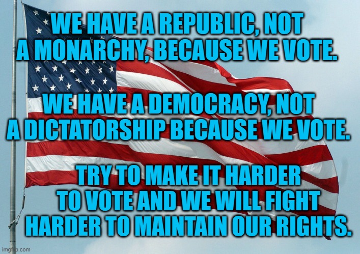 American Rights Are Equal Rights. | WE HAVE A REPUBLIC, NOT A MONARCHY, BECAUSE WE VOTE. WE HAVE A DEMOCRACY, NOT A DICTATORSHIP BECAUSE WE VOTE. TRY TO MAKE IT HARDER TO VOTE AND WE WILL FIGHT HARDER TO MAINTAIN OUR RIGHTS. | image tagged in politics | made w/ Imgflip meme maker
