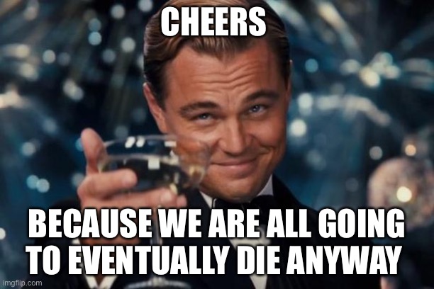 Cheers | CHEERS; BECAUSE WE ARE ALL GOING TO EVENTUALLY DIE ANYWAY | image tagged in memes,leonardo dicaprio cheers | made w/ Imgflip meme maker