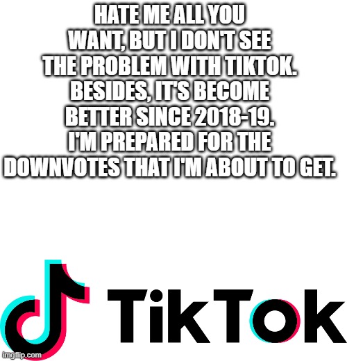 HATE ME ALL YOU WANT, BUT I DON'T SEE THE PROBLEM WITH TIKTOK. BESIDES, IT'S BECOME BETTER SINCE 2018-19. I'M PREPARED FOR THE DOWNVOTES THAT I'M ABOUT TO GET. | image tagged in blank white template,tiktok,tik tok,what's your problem,2018,2021 | made w/ Imgflip meme maker