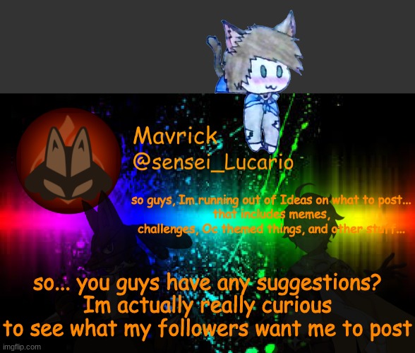 so guys, Im running out of Ideas on what to post...
that includes memes, challenges, Oc themed things, and other stuff... so... you guys have any suggestions?
Im actually really curious to see what my followers want me to post | image tagged in mavrick announcement template,never gonna give you up,never gonna let you down,never gonna run around,and desert you | made w/ Imgflip meme maker