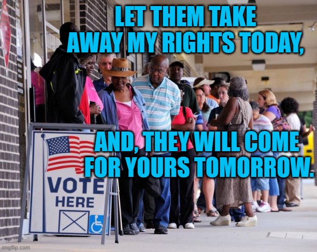 Keep Our Rights Inalienable. | LET THEM TAKE AWAY MY RIGHTS TODAY, AND, THEY WILL COME
 FOR YOURS TOMORROW. | image tagged in politics | made w/ Imgflip meme maker