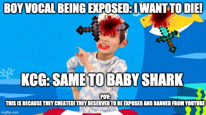 baby shark | BOY VOCAL BEING EXPOSED: I WANT TO DIE! KCG: SAME TO BABY SHARK POV:
THIS IS BECAUSE THEY CHEATED! THEY DESERVED TO BE EXPOSED AND BANNED FR | image tagged in baby shark | made w/ Imgflip meme maker