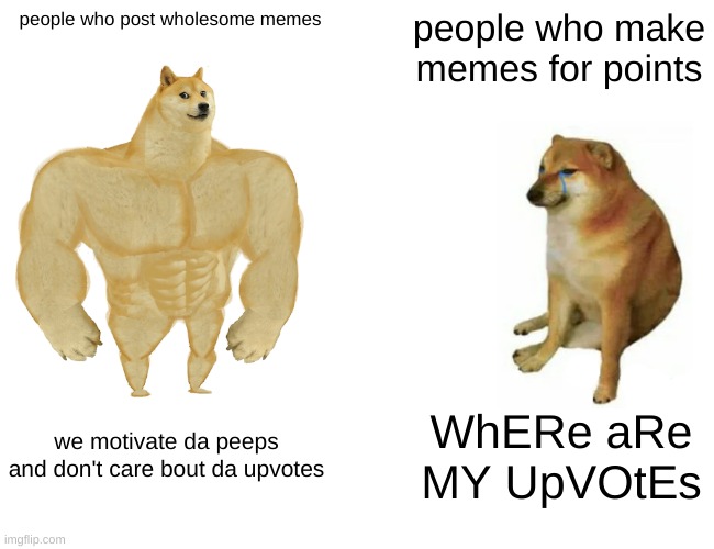 title | people who post wholesome memes; people who make memes for points; we motivate da peeps and don't care bout da upvotes; WhERe aRe MY UpVOtEs | image tagged in memes,buff doge vs cheems | made w/ Imgflip meme maker