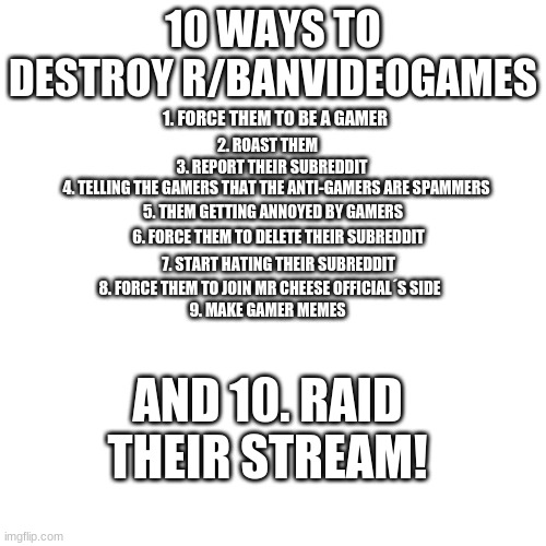 10 Ways To Destroy & Ban r/BanVideoGames | 10 WAYS TO DESTROY R/BANVIDEOGAMES; 1. FORCE THEM TO BE A GAMER; 2. ROAST THEM; 3. REPORT THEIR SUBREDDIT; 4. TELLING THE GAMERS THAT THE ANTI-GAMERS ARE SPAMMERS; 5. THEM GETTING ANNOYED BY GAMERS; 6. FORCE THEM TO DELETE THEIR SUBREDDIT; 7. START HATING THEIR SUBREDDIT; 8. FORCE THEM TO JOIN MR CHEESE OFFICIAL´S SIDE; 9. MAKE GAMER MEMES; AND 10. RAID THEIR STREAM! | image tagged in memes,blank transparent square,subreddit,reddit,video games,destroy | made w/ Imgflip meme maker