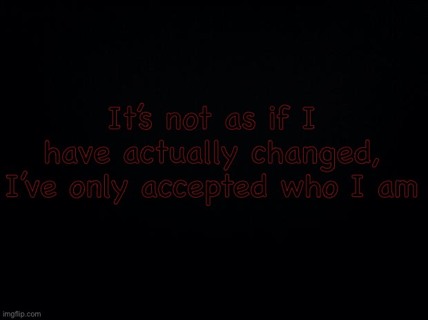 Black background | It’s not as if I have actually changed, I’ve only accepted who I am | image tagged in black background | made w/ Imgflip meme maker