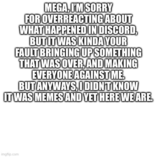 an apology to memegamer3 | MEGA, I’M SORRY FOR OVERREACTING ABOUT WHAT HAPPENED IN DISCORD, BUT IT WAS KINDA YOUR FAULT BRINGING UP SOMETHING THAT WAS OVER, AND MAKING EVERYONE AGAINST ME. BUT ANYWAYS, I DIDN’T KNOW IT WAS MEMES AND YET HERE WE ARE. | image tagged in memes,blank transparent square | made w/ Imgflip meme maker
