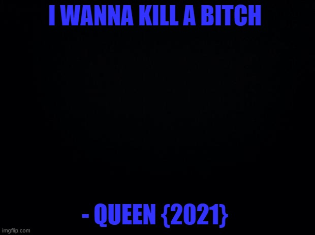 ~ w o a h ~ -_- | I WANNA KILL A BITCH; - QUEEN {2021} | image tagged in black background | made w/ Imgflip meme maker