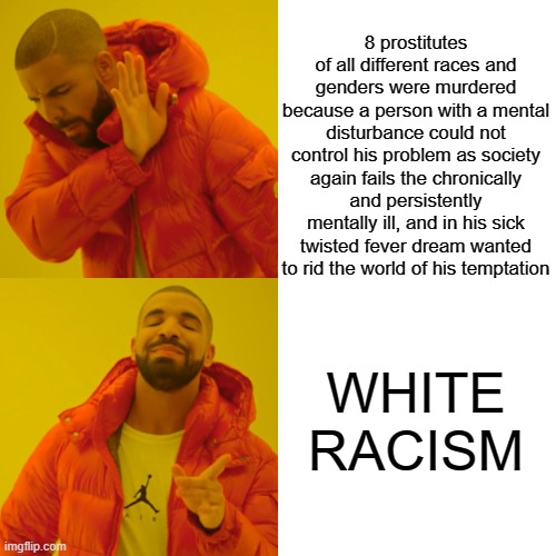 of course its racsim | 8 prostitutes of all different races and genders were murdered because a person with a mental disturbance could not control his problem as society again fails the chronically and persistently mentally ill, and in his sick twisted fever dream wanted to rid the world of his temptation; WHITE RACISM | image tagged in memes,drake hotline bling | made w/ Imgflip meme maker