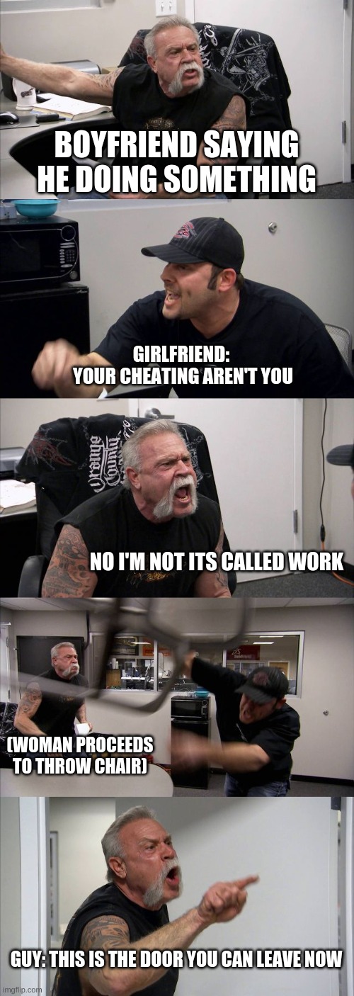 isn't this true guys? right | BOYFRIEND SAYING HE DOING SOMETHING; GIRLFRIEND: 
YOUR CHEATING AREN'T YOU; NO I'M NOT ITS CALLED WORK; (WOMAN PROCEEDS TO THROW CHAIR); GUY: THIS IS THE DOOR YOU CAN LEAVE NOW | image tagged in memes,american chopper argument | made w/ Imgflip meme maker