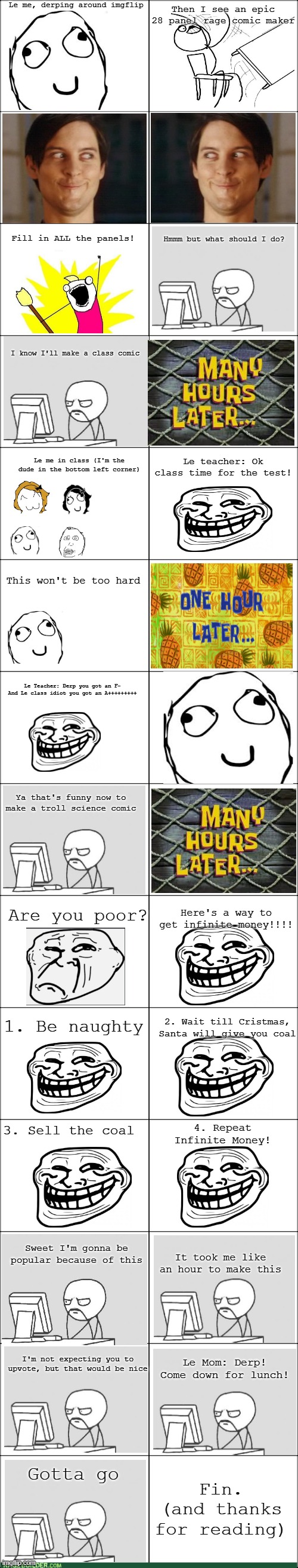 Le awesome rage comic | Le me, derping around imgflip; Then I see an epic 28 panel rage comic maker; Fill in ALL the panels! Hmmm but what should I do? I know I'll make a class comic; Le teacher: Ok class time for the test! Le me in class (I'm the dude in the bottom left corner); This won't be too hard; Le Teacher: Derp you got an F-
And Le class idiot you got an A+++++++++; Ya that's funny now to make a troll science comic; Are you poor? Here's a way to get infinite money!!!! 1. Be naughty; 2. Wait till Cristmas, Santa will give you coal; 3. Sell the coal; 4. Repeat
Infinite Money! Sweet I'm gonna be popular because of this; It took me like an hour to make this; I'm not expecting you to upvote, but that would be nice; Le Mom: Derp! Come down for lunch! Fin.
(and thanks for reading); Gotta go | image tagged in rage comic blank template,rage comics,funny | made w/ Imgflip meme maker