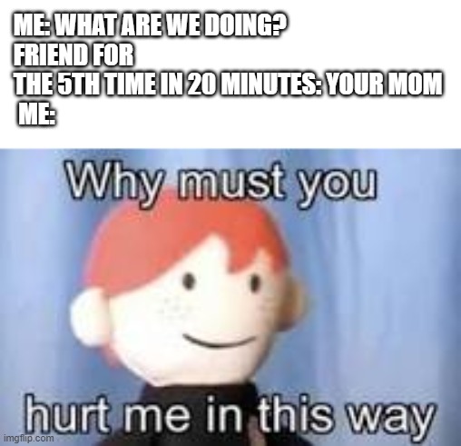 Your mom | ME: WHAT ARE WE DOING?
FRIEND FOR THE 5TH TIME IN 20 MINUTES: YOUR MOM
 ME: | image tagged in why must you hurt me in this way,memes | made w/ Imgflip meme maker