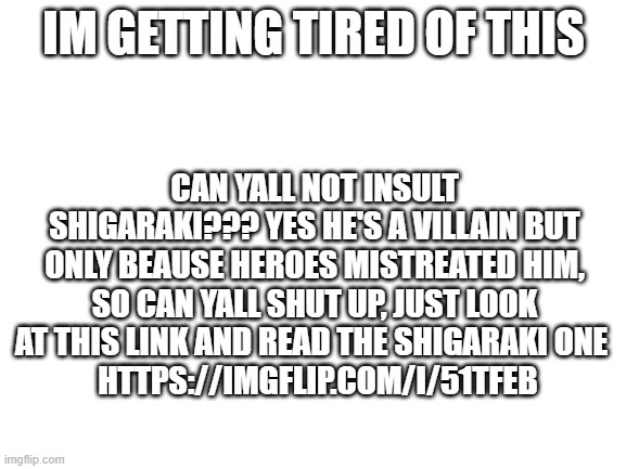 i may be yaomomo but geez can yall shut up | IM GETTING TIRED OF THIS; CAN YALL NOT INSULT SHIGARAKI??? YES HE'S A VILLAIN BUT ONLY BEAUSE HEROES MISTREATED HIM, SO CAN YALL SHUT UP, JUST LOOK AT THIS LINK AND READ THE SHIGARAKI ONE 
 HTTPS://IMGFLIP.COM/I/51TFEB | image tagged in blank white template | made w/ Imgflip meme maker